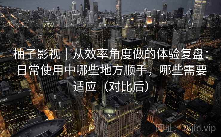 柚子影视｜从效率角度做的体验复盘：日常使用中哪些地方顺手，哪些需要适应（对比后）