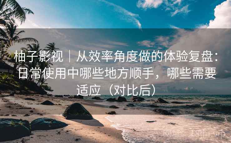 柚子影视｜从效率角度做的体验复盘：日常使用中哪些地方顺手，哪些需要适应（对比后）
