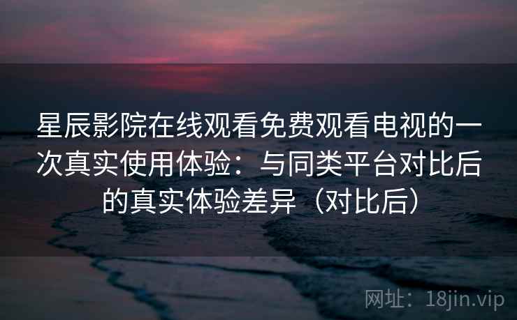 星辰影院在线观看免费观看电视的一次真实使用体验：与同类平台对比后的真实体验差异（对比后）