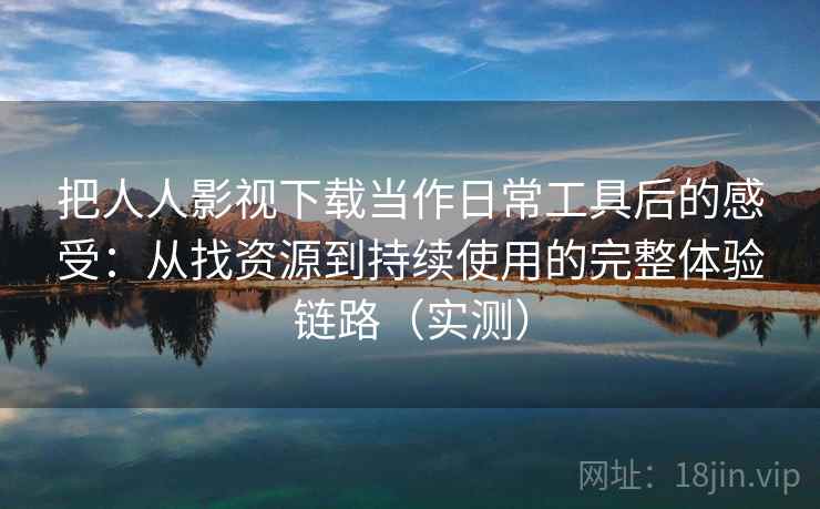 把人人影视下载当作日常工具后的感受：从找资源到持续使用的完整体验链路（实测）