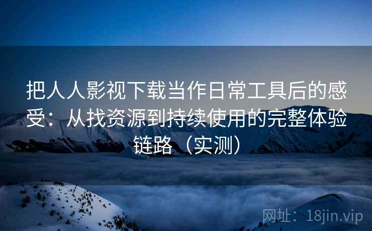 把人人影视下载当作日常工具后的感受：从找资源到持续使用的完整体验链路（实测）