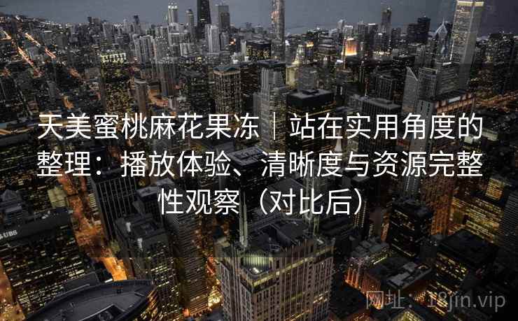 天美蜜桃麻花果冻｜站在实用角度的整理：播放体验、清晰度与资源完整性观察（对比后）