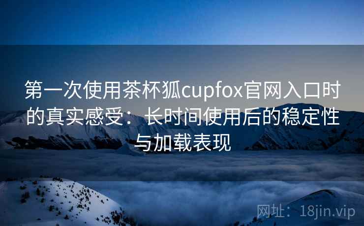 第一次使用茶杯狐cupfox官网入口时的真实感受：长时间使用后的稳定性与加载表现