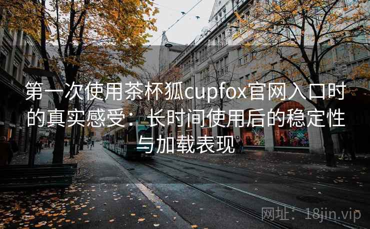 第一次使用茶杯狐cupfox官网入口时的真实感受：长时间使用后的稳定性与加载表现