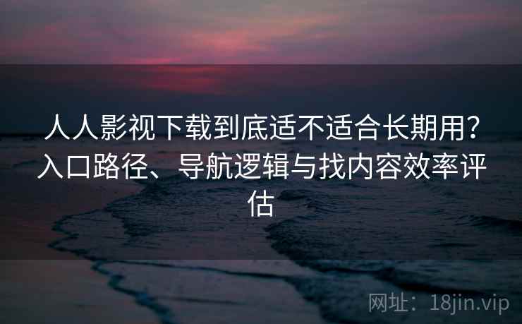 人人影视下载到底适不适合长期用？入口路径、导航逻辑与找内容效率评估