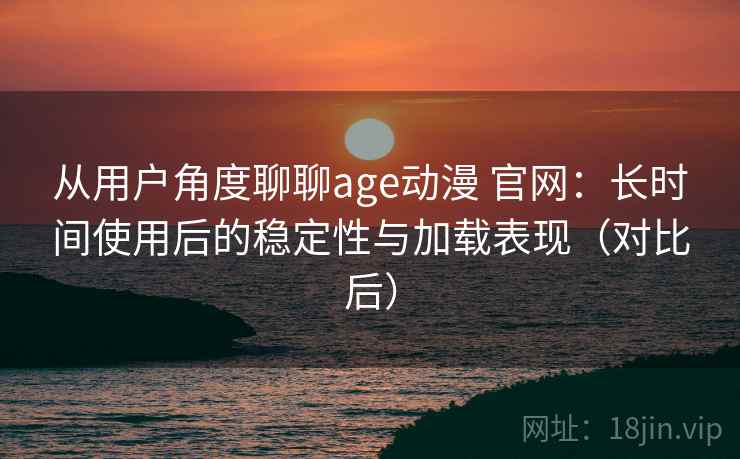 从用户角度聊聊age动漫 官网：长时间使用后的稳定性与加载表现（对比后）