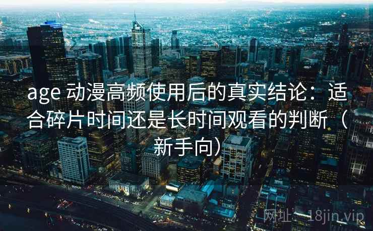 age 动漫高频使用后的真实结论：适合碎片时间还是长时间观看的判断（新手向）