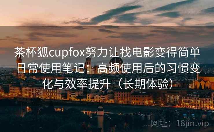 茶杯狐cupfox努力让找电影变得简单日常使用笔记：高频使用后的习惯变化与效率提升（长期体验）