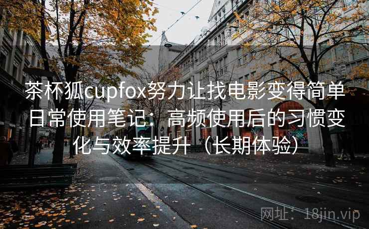 茶杯狐cupfox努力让找电影变得简单日常使用笔记:高频使用后的习惯变化与效率提升(长期体验) 茶杯狐cupfox努力让找电影变得简单日常使用笔记:高频使用后的习惯变化与效率提升(长期体验)