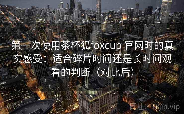 第一次使用茶杯狐foxcup 官网时的真实感受：适合碎片时间还是长时间观看的判断（对比后）