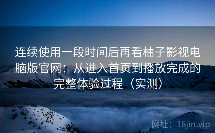 连续使用一段时间后再看柚子影视电脑版官网：从进入首页到播放完成的完整体验过程（实测）