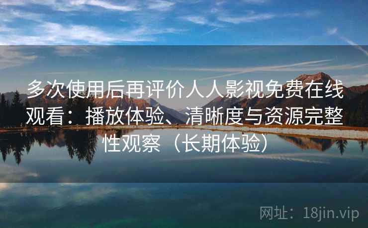 多次使用后再评价人人影视免费在线观看：播放体验、清晰度与资源完整性观察（长期体验）