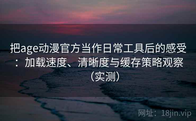 把age动漫官方当作日常工具后的感受：加载速度、清晰度与缓存策略观察（实测）
