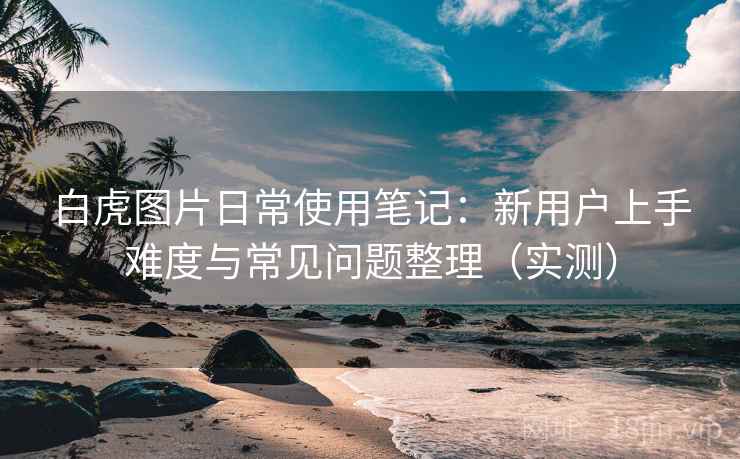 白虎图片日常使用笔记：新用户上手难度与常见问题整理（实测）