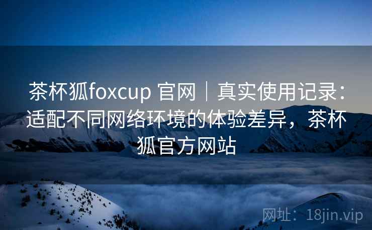 茶杯狐foxcup 官网|真实使用记录:适配不同网络环境的体验差异,茶杯狐官方网站 茶杯狐foxcup 官网|真实使用记录:适配不同网络环境的体验差异,茶杯狐官方网站