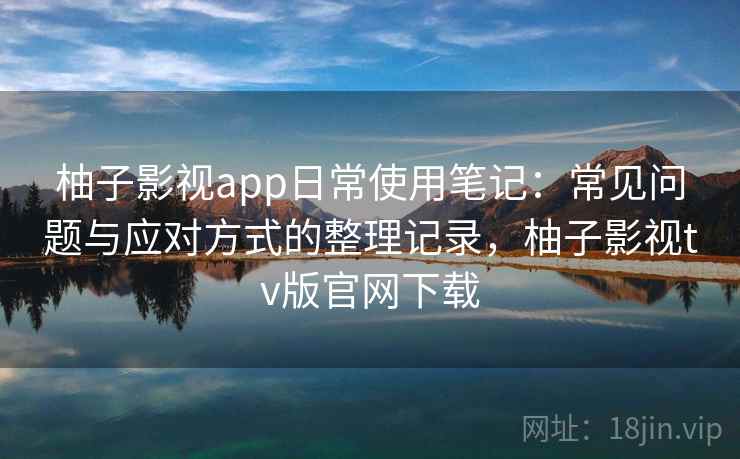 柚子影视app日常使用笔记:常见问题与应对方式的整理记录,柚子影视tv版官网下载 柚子影视app日常使用笔记:常见问题与应对方式的整理记录,柚子影视tv版官网下载