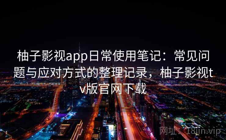 柚子影视app日常使用笔记：常见问题与应对方式的整理记录，柚子影视tv版官网下载
