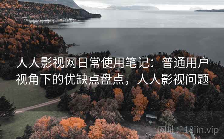 人人影视网日常使用笔记：普通用户视角下的优缺点盘点，人人影视问题