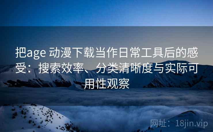 把age 动漫下载当作日常工具后的感受：搜索效率、分类清晰度与实际可用性观察