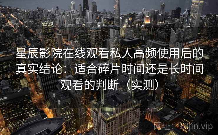 星辰影院在线观看私人高频使用后的真实结论：适合碎片时间还是长时间观看的判断（实测）