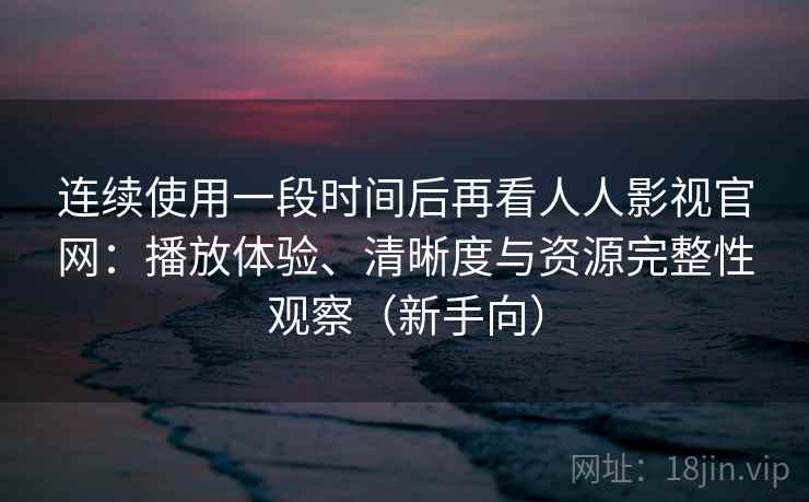 连续使用一段时间后再看人人影视官网：播放体验、清晰度与资源完整性观察（新手向）