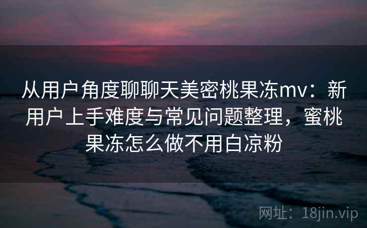 从用户角度聊聊天美密桃果冻mv：新用户上手难度与常见问题整理，蜜桃果冻怎么做不用白凉粉