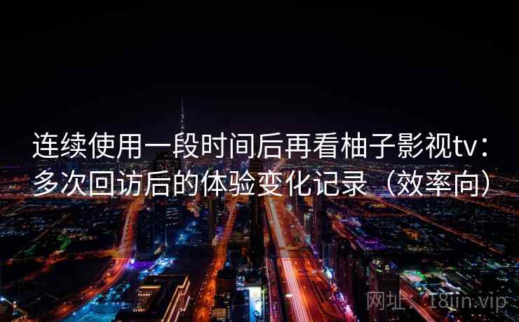 连续使用一段时间后再看柚子影视tv：多次回访后的体验变化记录（效率向）
