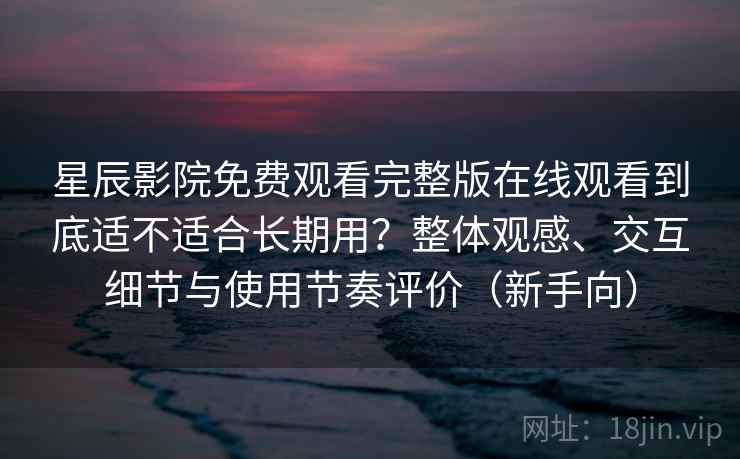 星辰影院免费观看完整版在线观看到底适不适合长期用？整体观感、交互细节与使用节奏评价（新手向）