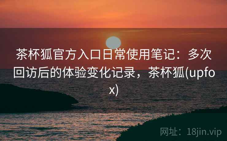 茶杯狐官方入口日常使用笔记：多次回访后的体验变化记录，茶杯狐(upfox)