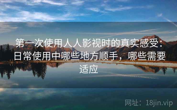 第一次使用人人影视时的真实感受：日常使用中哪些地方顺手，哪些需要适应