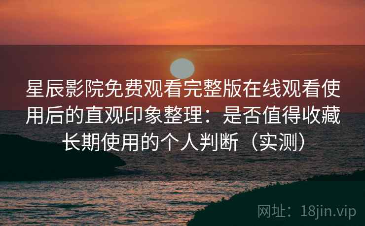 星辰影院免费观看完整版在线观看使用后的直观印象整理：是否值得收藏长期使用的个人判断（实测）