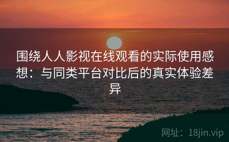 围绕人人影视在线观看的实际使用感想：与同类平台对比后的真实体验差异