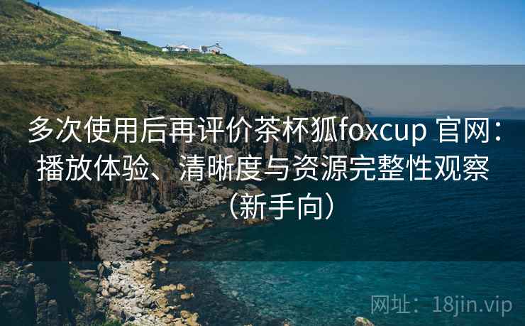 多次使用后再评价茶杯狐foxcup 官网：播放体验、清晰度与资源完整性观察（新手向）