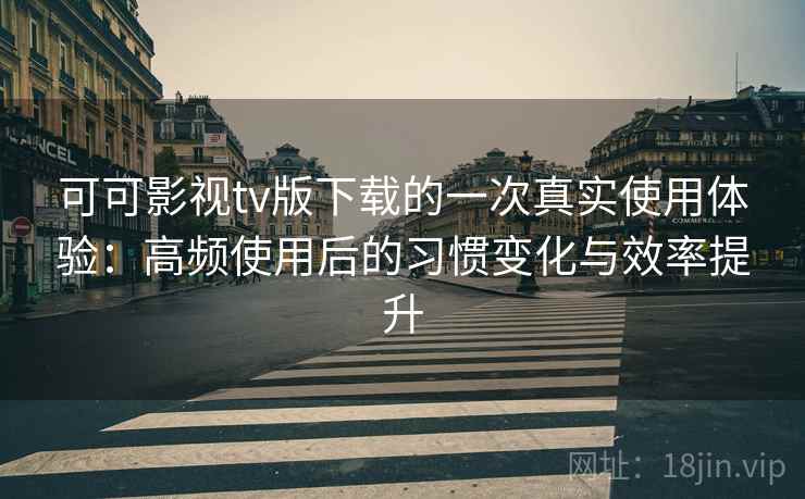 可可影视tv版下载的一次真实使用体验：高频使用后的习惯变化与效率提升