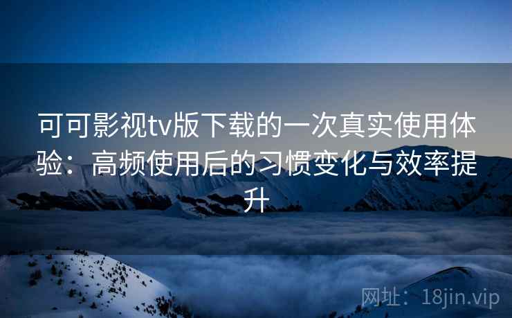 可可影视tv版下载的一次真实使用体验：高频使用后的习惯变化与效率提升