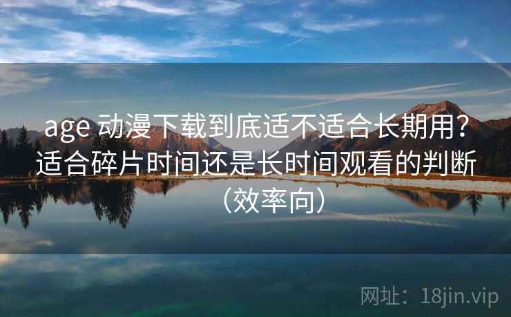 age 动漫下载到底适不适合长期用？适合碎片时间还是长时间观看的判断（效率向）