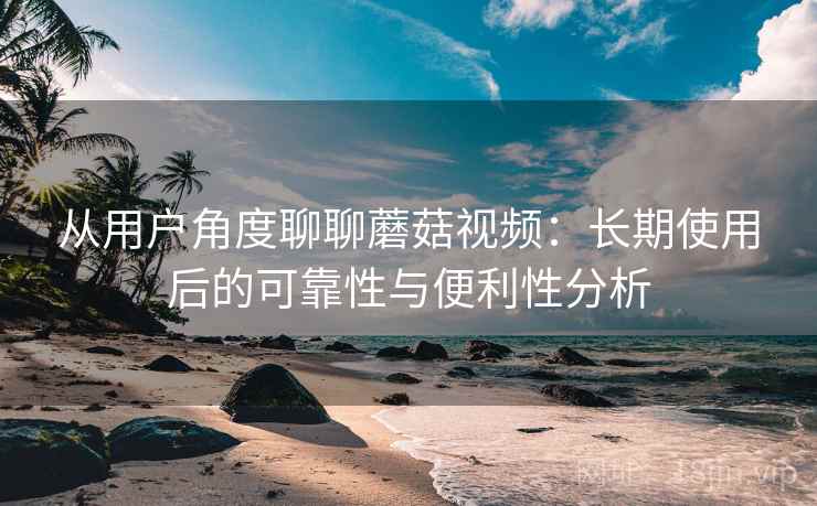 从用户角度聊聊蘑菇视频：长期使用后的可靠性与便利性分析