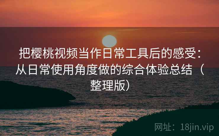 把樱桃视频当作日常工具后的感受：从日常使用角度做的综合体验总结（整理版）