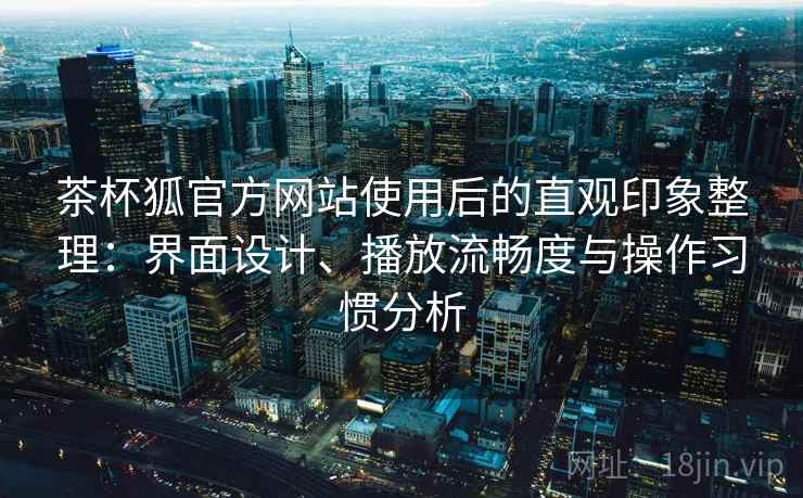 茶杯狐官方网站使用后的直观印象整理：界面设计、播放流畅度与操作习惯分析