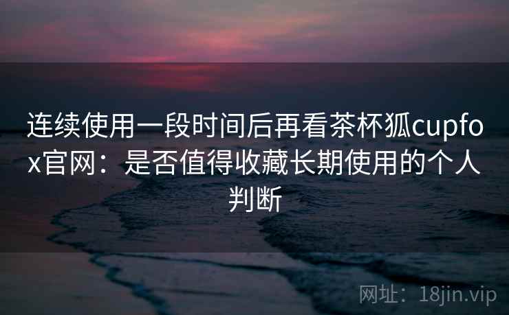 连续使用一段时间后再看茶杯狐cupfox官网：是否值得收藏长期使用的个人判断