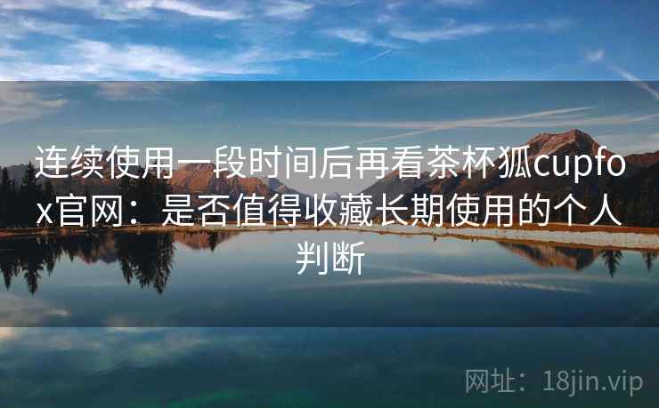 连续使用一段时间后再看茶杯狐cupfox官网：是否值得收藏长期使用的个人判断