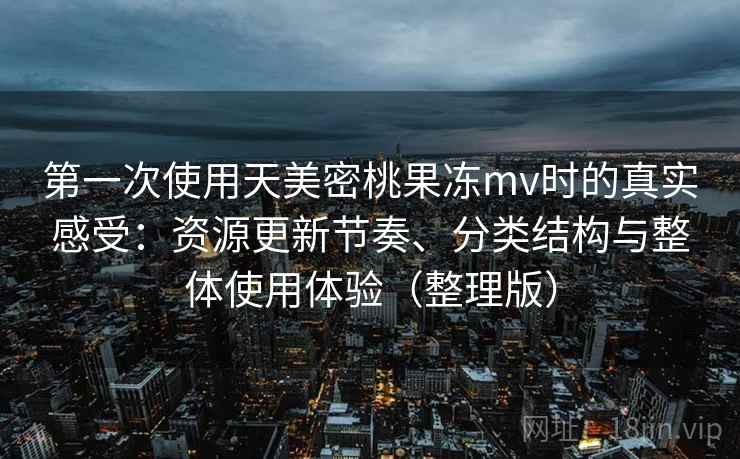 第一次使用天美密桃果冻mv时的真实感受：资源更新节奏、分类结构与整体使用体验（整理版）