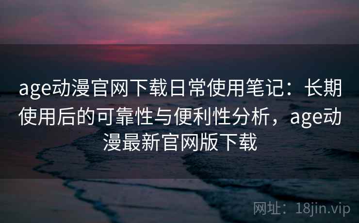 age动漫官网下载日常使用笔记：长期使用后的可靠性与便利性分析，age动漫最新官网版下载