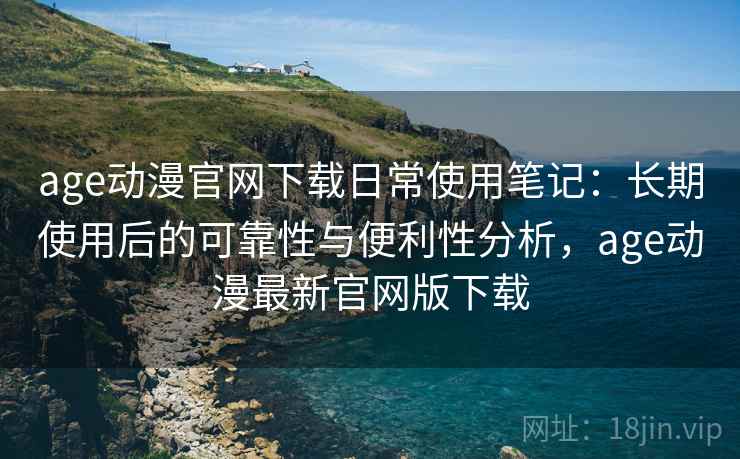 age动漫官网下载日常使用笔记:长期使用后的可靠性与便利性分析,age动漫最新官网版下载 age动漫官网下载日常使用笔记:长期使用后的可靠性与便利性分析,age动漫最新官网版下载