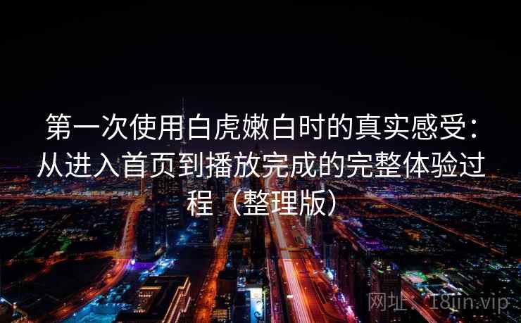 第一次使用白虎嫩白时的真实感受：从进入首页到播放完成的完整体验过程（整理版）