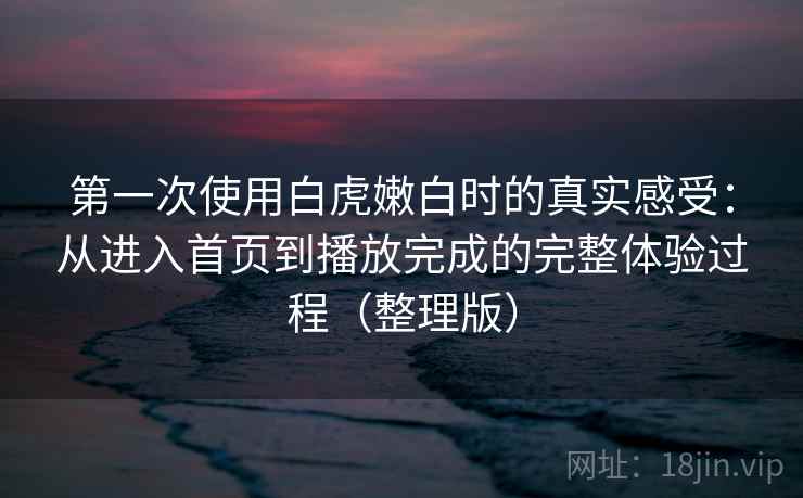 第一次使用白虎嫩白时的真实感受：从进入首页到播放完成的完整体验过程（整理版）