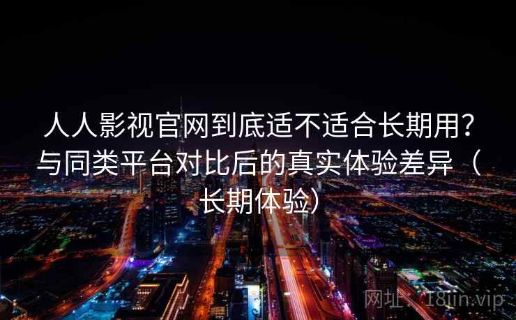 人人影视官网到底适不适合长期用？与同类平台对比后的真实体验差异（长期体验）