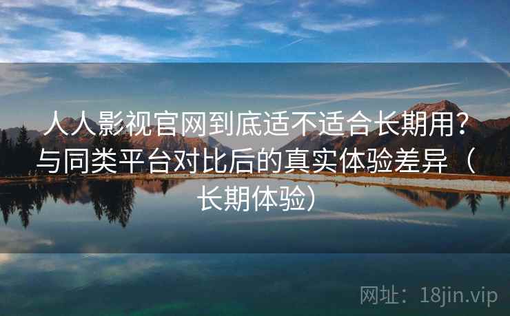 人人影视官网到底适不适合长期用？与同类平台对比后的真实体验差异（长期体验）