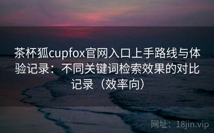 茶杯狐cupfox官网入口上手路线与体验记录：不同关键词检索效果的对比记录（效率向）