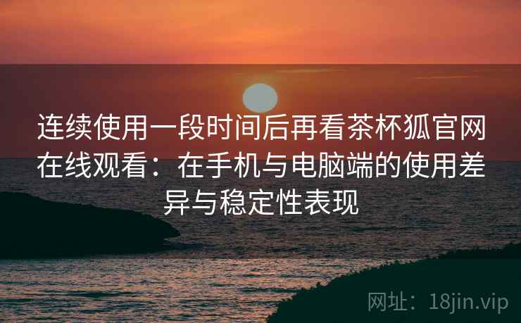 连续使用一段时间后再看茶杯狐官网在线观看：在手机与电脑端的使用差异与稳定性表现
